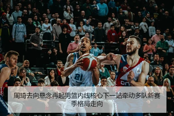 周琦去向悬念再起男篮内线核心下一站牵动多队新赛季格局走向